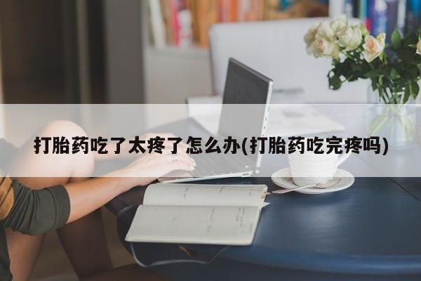 哪个网店有打胎药卖打胎药吃了太疼了怎么办(打胎药吃完疼吗)