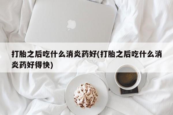 哪个网店有打胎药卖打胎之后吃什么消炎药好(打胎之后吃什么消炎药好得快)