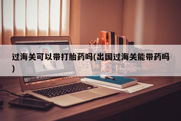 哪个网店有打胎药卖过海关可以带打胎药吗(出国过海关能带药吗)