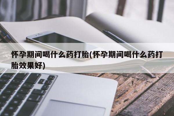 哪个网店有打胎药卖怀孕期间喝什么药打胎(怀孕期间喝什么药打胎效果好)