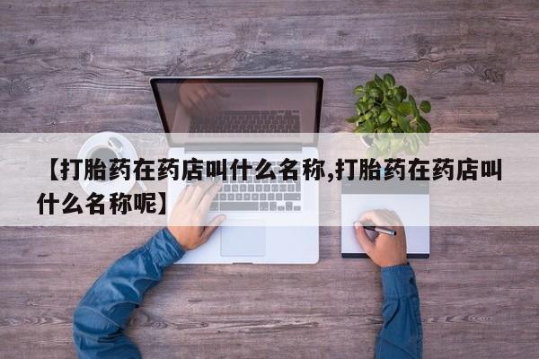 哪个网店有打胎药卖【打胎药在药店叫什么名称,打胎药在药店叫什么名称呢】