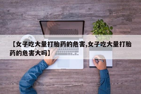 哪个网店有打胎药卖【女子吃大量打胎药的危害,女子吃大量打胎药的危害大吗】