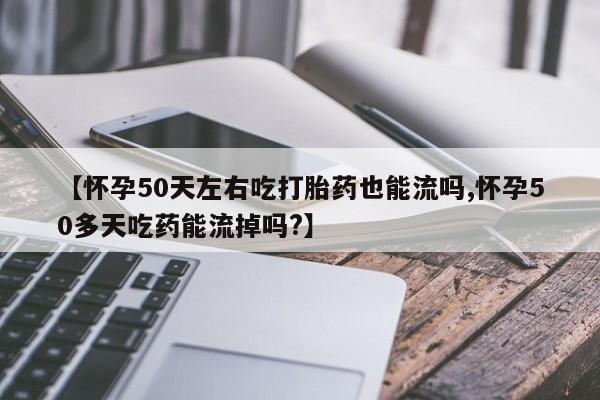 哪个网店有打胎药卖【怀孕50天左右吃打胎药也能流吗,怀孕50多天吃药能流掉吗?】