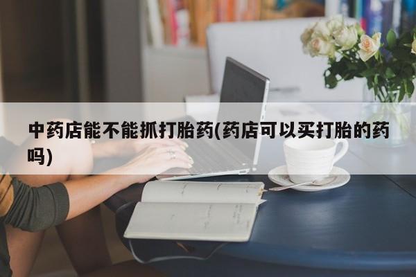 哪个网店有打胎药卖中药店能不能抓打胎药(药店可以买打胎的药吗)