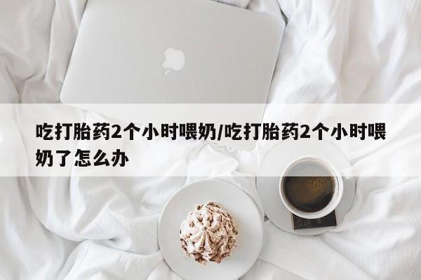 哪个网店有打胎药卖吃打胎药2个小时喂奶/吃打胎药2个小时喂奶了怎么办