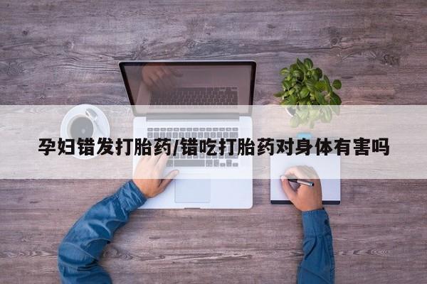 哪个网店有打胎药卖孕妇错发打胎药/错吃打胎药对身体有害吗