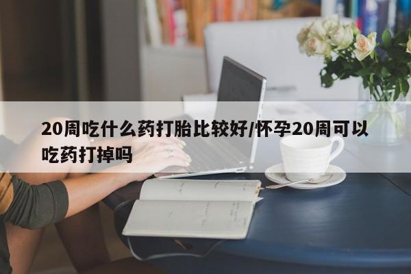 哪个网店有打胎药卖20周吃什么药打胎比较好/怀孕20周可以吃药打掉吗