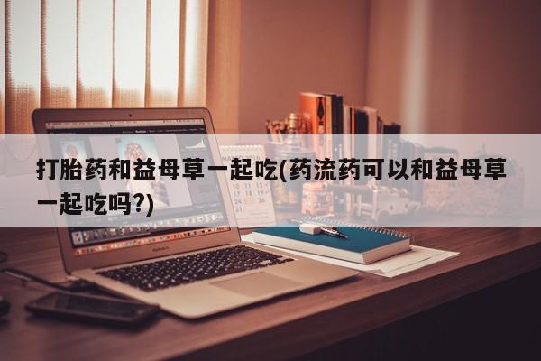 哪个网店有打胎药卖打胎药和益母草一起吃(药流药可以和益母草一起吃吗?)