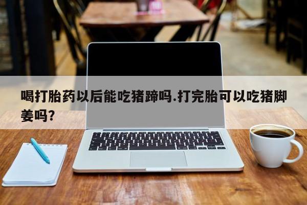 哪个网店有打胎药卖喝打胎药以后能吃猪蹄吗.打完胎可以吃猪脚姜吗？