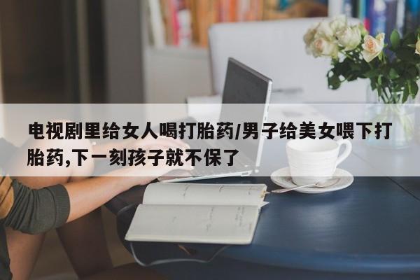 哪个网店有打胎药卖电视剧里给女人喝打胎药/男子给美女喂下打胎药,下一刻孩子就不保了
