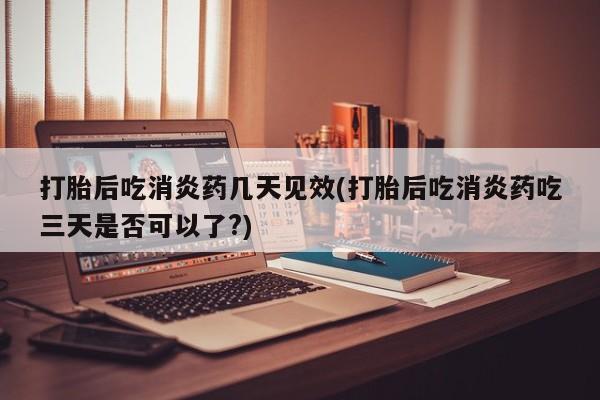 哪个网店有打胎药卖打胎后吃消炎药几天见效(打胎后吃消炎药吃三天是否可以了?)
