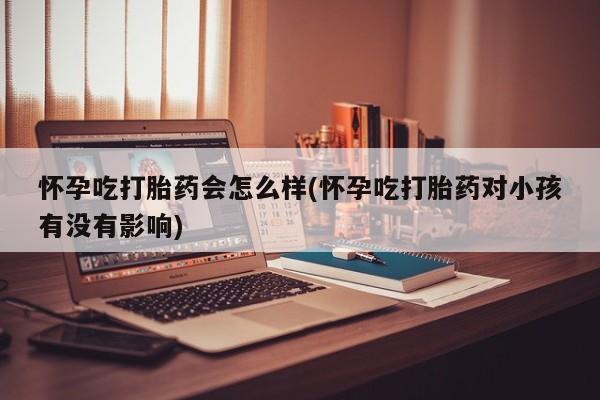 哪个网店有打胎药卖怀孕吃打胎药会怎么样(怀孕吃打胎药对小孩有没有影响)