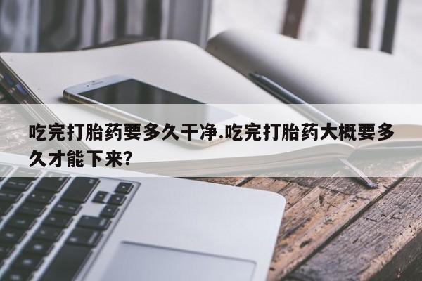 哪个网店有打胎药卖吃完打胎药要多久干净.吃完打胎药大概要多久才能下来？