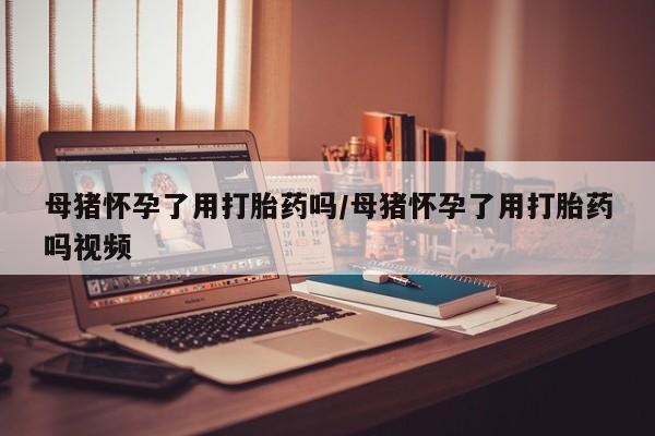 哪个网店有打胎药卖母猪怀孕了用打胎药吗/母猪怀孕了用打胎药吗视频