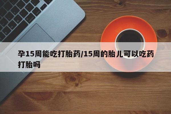哪个网店有打胎药卖孕15周能吃打胎药/15周的胎儿可以吃药打胎吗