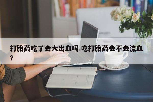 哪个网店有打胎药卖打胎药吃了会大出血吗.吃打胎药会不会流血？