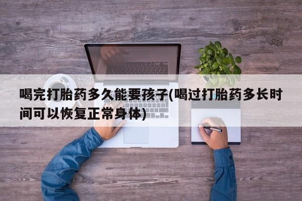 哪个网店有打胎药卖喝完打胎药多久能要孩子(喝过打胎药多长时间可以恢复正常身体)