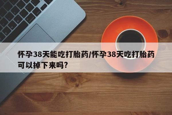 哪个网店有打胎药卖怀孕38天能吃打胎药/怀孕38天吃打胎药可以掉下来吗?