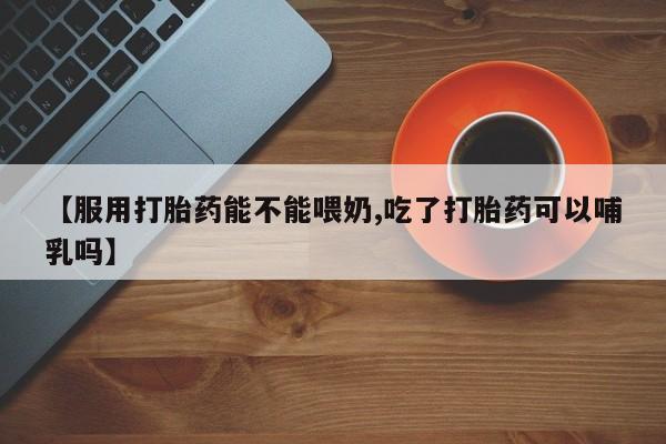 哪个网店有打胎药卖【服用打胎药能不能喂奶,吃了打胎药可以哺乳吗】