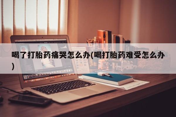 哪个网店有打胎药卖喝了打胎药痛哭怎么办(喝打胎药难受怎么办)