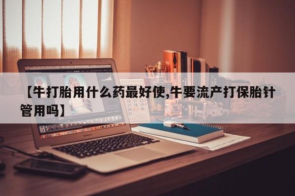 哪个网店有打胎药卖【牛打胎用什么药最好使,牛要流产打保胎针管用吗】