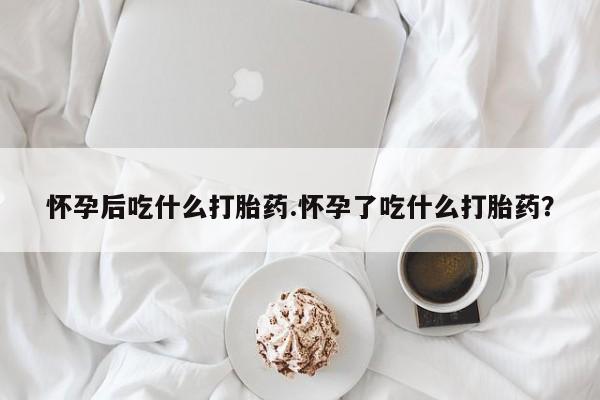 哪个网店有打胎药卖怀孕后吃什么打胎药.怀孕了吃什么打胎药？