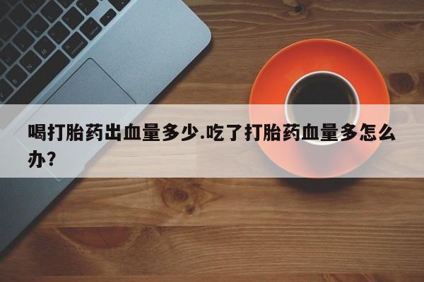 哪个网店有打胎药卖喝打胎药出血量多少.吃了打胎药血量多怎么办？