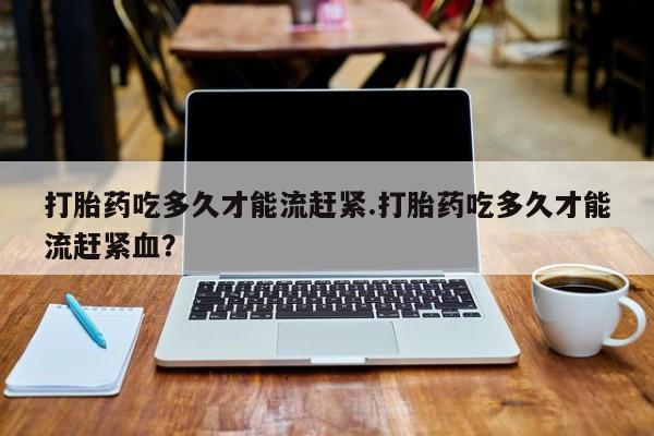 哪个网店有打胎药卖打胎药吃多久才能流赶紧.打胎药吃多久才能流赶紧血？