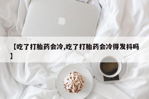 哪个网店有打胎药卖【吃了打胎药会冷,吃了打胎药会冷得发抖吗】