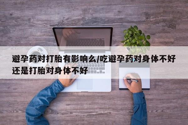 哪个网店有打胎药卖避孕药对打胎有影响么/吃避孕药对身体不好还是打胎对身体不好