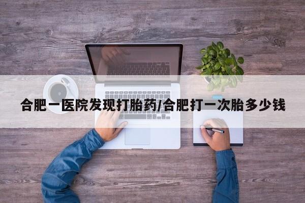 哪个网店有打胎药卖合肥一医院发现打胎药/合肥打一次胎多少钱