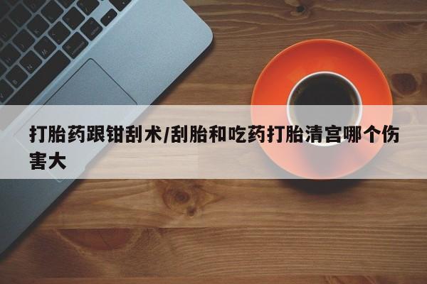 哪个网店有打胎药卖打胎药跟钳刮术/刮胎和吃药打胎清宫哪个伤害大