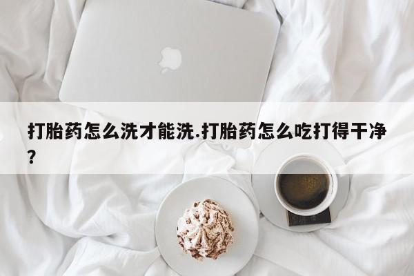 哪个网店有打胎药卖打胎药怎么洗才能洗.打胎药怎么吃打得干净？