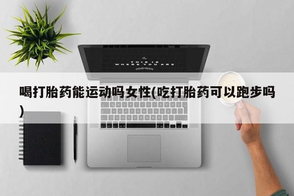 哪个网店有打胎药卖喝打胎药能运动吗女性(吃打胎药可以跑步吗)