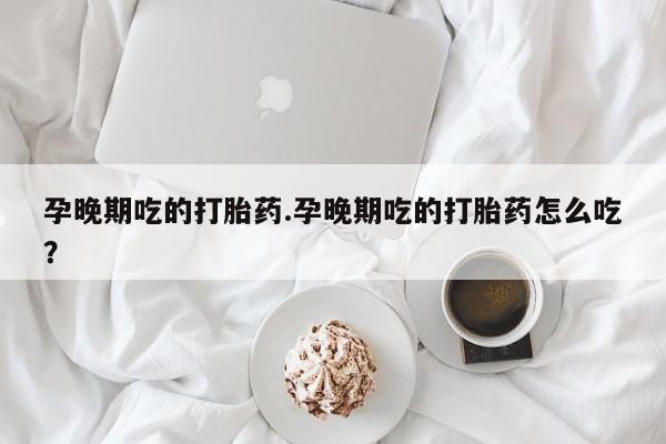 哪个网店有打胎药卖孕晚期吃的打胎药.孕晚期吃的打胎药怎么吃?