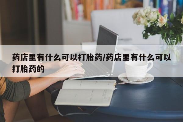 哪个网店有打胎药卖药店里有什么可以打胎药/药店里有什么可以打胎药的
