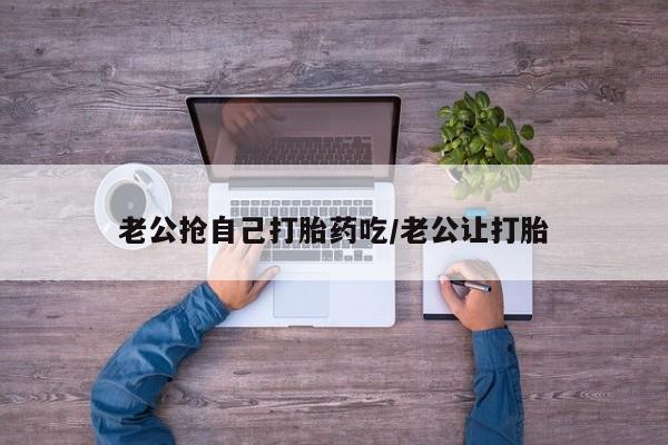 哪个网店有打胎药卖老公抢自己打胎药吃/老公让打胎