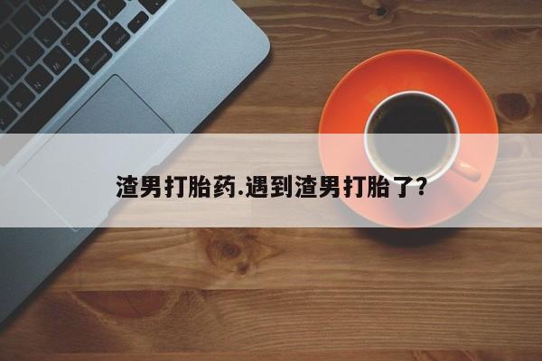 哪个网店有打胎药卖渣男打胎药.遇到渣男打胎了?