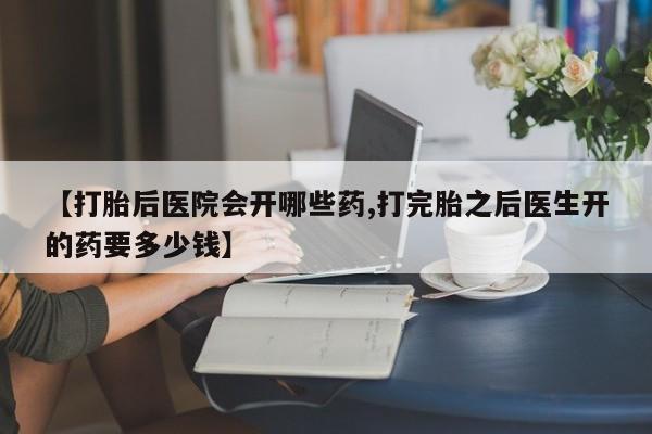 哪个网店有打胎药卖【打胎后医院会开哪些药,打完胎之后医生开的药要多少钱】